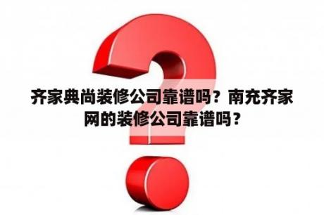 齐家典尚装修公司靠谱吗？南充齐家网的装修公司靠谱吗？