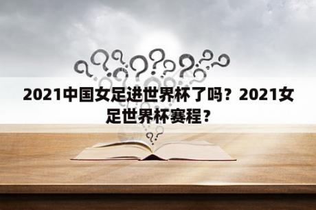 2021中国女足进世界杯了吗？2021女足世界杯赛程？