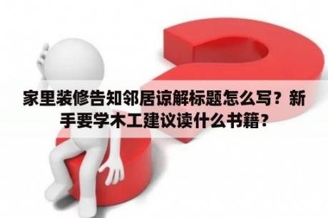 家里装修告知邻居谅解标题怎么写？新手要学木工建议读什么书籍？