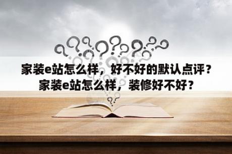 家装e站怎么样，好不好的默认点评？家装e站怎么样，装修好不好？