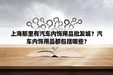 上海那里有汽车内饰用品批发城？汽车内饰用品都包括哪些？