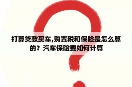 打算贷款买车,购置税和保险是怎么算的？汽车保险费如何计算