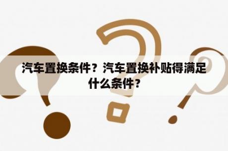 汽车置换条件？汽车置换补贴得满足什么条件？