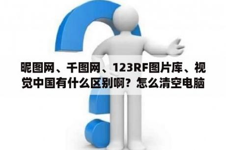 昵图网、千图网、123RF图片库、视觉中国有什么区别啊？怎么清空电脑图片库？