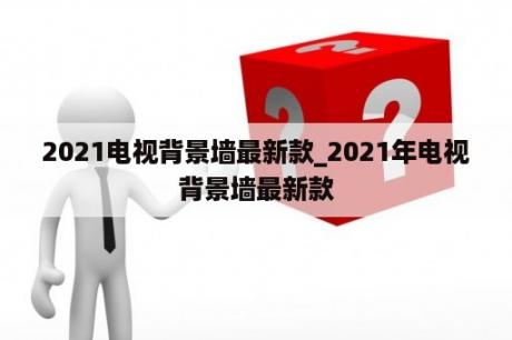 2021电视背景墙最新款_2021年电视背景墙最新款