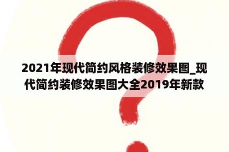 2021年现代简约风格装修效果图_现代简约装修效果图大全2019年新款