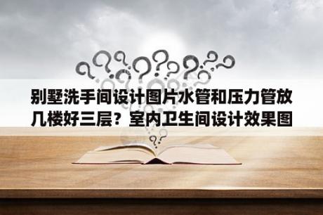 别墅洗手间设计图片水管和压力管放几楼好三层？室内卫生间设计效果图大全