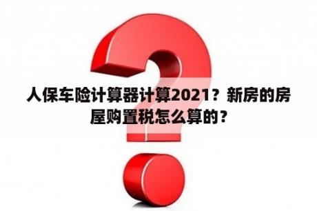 人保车险计算器计算2021？新房的房屋购置税怎么算的？