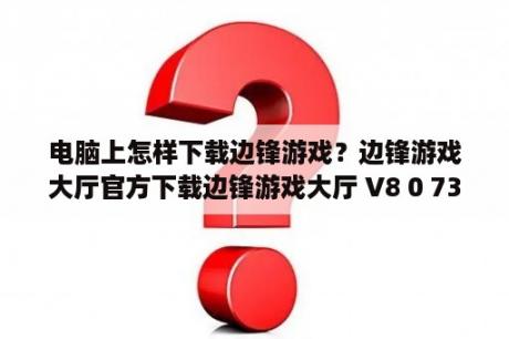 电脑上怎样下载边锋游戏？边锋游戏大厅官方下载边锋游戏大厅 V8 0 73 0 官方最新版