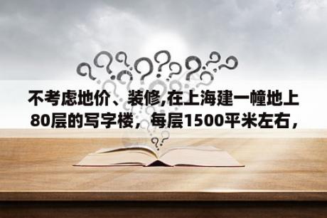 不考虑地价、装修,在上海建一幢地上80层的写字楼，每层1500平米左右，大概需要多少钱？写字楼装修收取装修押金及装修管理费的法规？请问有什么法规吗？