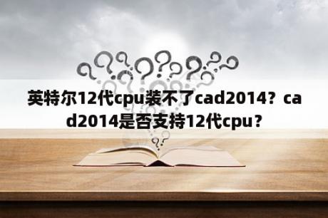 英特尔12代cpu装不了cad2014？cad2014是否支持12代cpu？