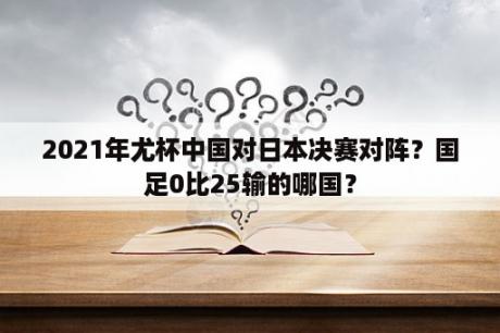 2021年尤杯中国对日本决赛对阵？国足0比25输的哪国？