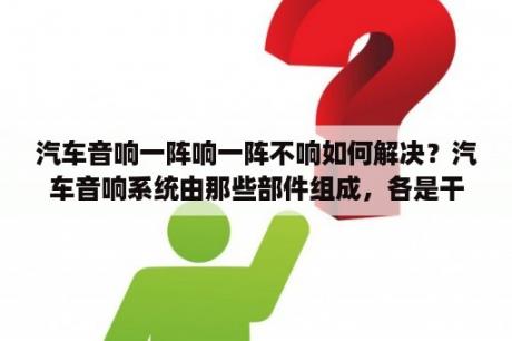 汽车音响一阵响一阵不响如何解决？汽车音响系统由那些部件组成，各是干什么的？