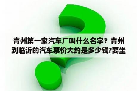 青州第一家汽车厂叫什么名字？青州到临沂的汽车票价大约是多少钱?要坐多长时间的车啊?几点有车呢？