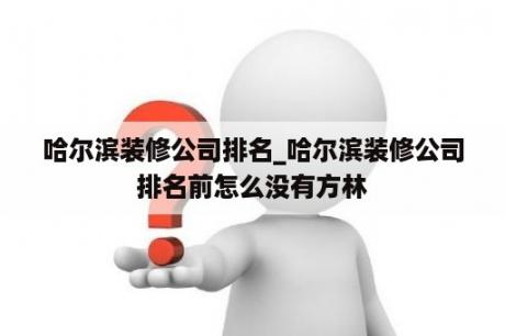 哈尔滨装修公司排名_哈尔滨装修公司排名前怎么没有方林