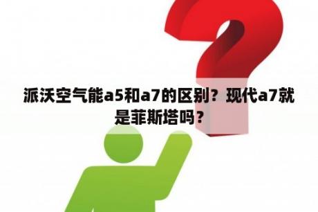 派沃空气能a5和a7的区别？现代a7就是菲斯塔吗？