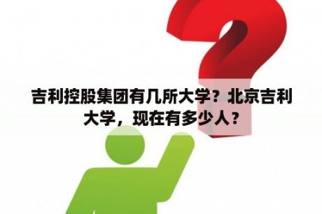 吉利控股集团有几所大学？北京吉利大学，现在有多少人？