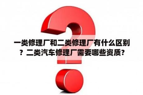 一类修理厂和二类修理厂有什么区别？二类汽车修理厂需要哪些资质？