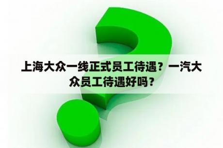 上海大众一线正式员工待遇？一汽大众员工待遇好吗？