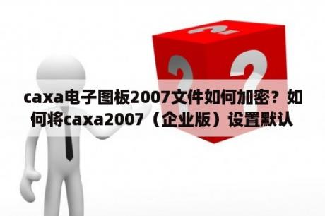 caxa电子图板2007文件如何加密？如何将caxa2007（企业版）设置默认使用软件？