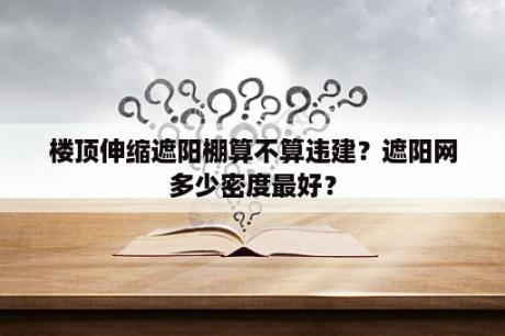 楼顶伸缩遮阳棚算不算违建？遮阳网多少密度最好？