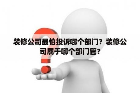 装修公司最怕投诉哪个部门？装修公司属于哪个部门管？