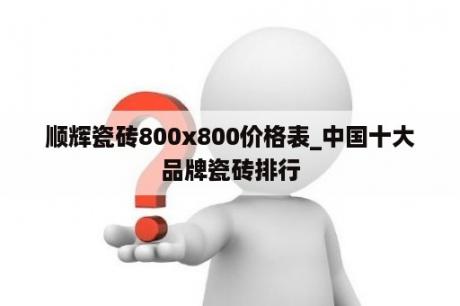 顺辉瓷砖800x800价格表_中国十大品牌瓷砖排行