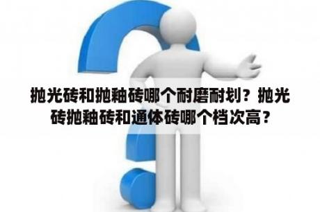 抛光砖和抛釉砖哪个耐磨耐划？抛光砖抛釉砖和通体砖哪个档次高？