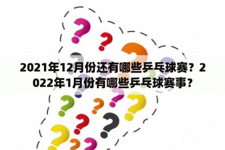 2021年12月份还有哪些乒乓球赛？2022年1月份有哪些乒乓球赛事？