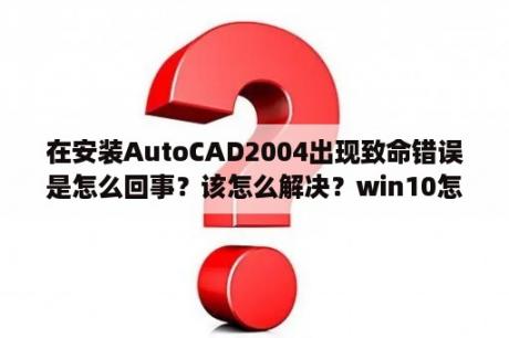 在安装AutoCAD2004出现致命错误是怎么回事？该怎么解决？win10怎么装不了autocad2004？