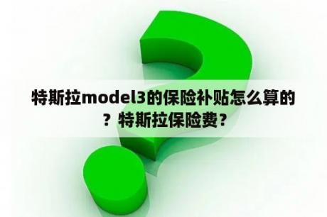 特斯拉model3的保险补贴怎么算的？特斯拉保险费？