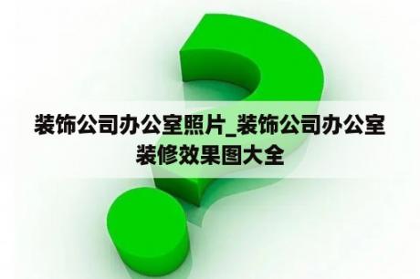 装饰公司办公室照片_装饰公司办公室装修效果图大全