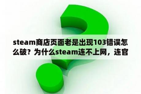 steam商店页面老是出现103错误怎么破？为什么steam连不上网，连官网也打不开，但别的都可以？