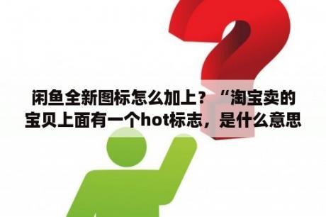 闲鱼全新图标怎么加上？“淘宝卖的宝贝上面有一个hot标志，是什么意思？”是真东西的可能性大吗？