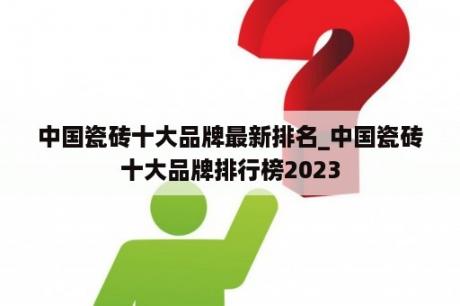 中国瓷砖十大品牌最新排名_中国瓷砖十大品牌排行榜2023