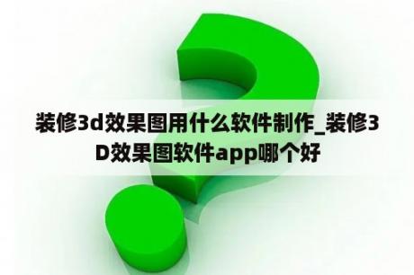 装修3d效果图用什么软件制作_装修3D效果图软件app哪个好