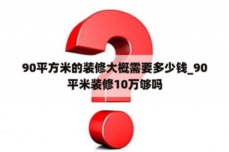 90平方米的装修大概需要多少钱_90平米装修10万够吗