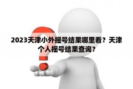 2023天津小外摇号结果哪里看？天津个人摇号结果查询？