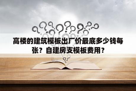 高楼的建筑模板出厂价最底多少钱每张？自建房支模板费用？