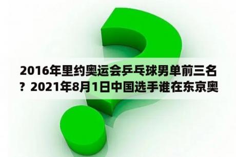 2016年里约奥运会乒乓球男单前三名？2021年8月1日中国选手谁在东京奥运会男子100米半决赛中跑出9秒823？