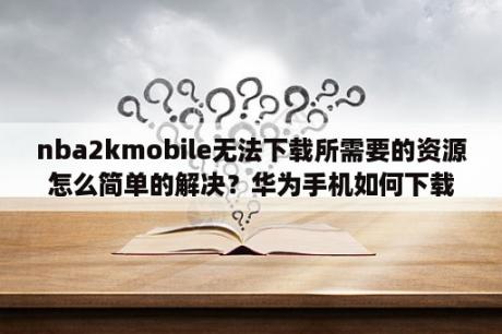 nba2kmobile无法下载所需要的资源怎么简单的解决？华为手机如何下载nba2k mobile？