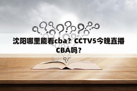 沈阳哪里能看cba？CCTV5今晚直播CBA吗？