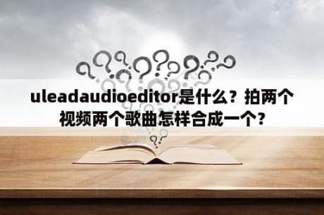 uleadaudioeditor是什么？拍两个视频两个歌曲怎样合成一个？