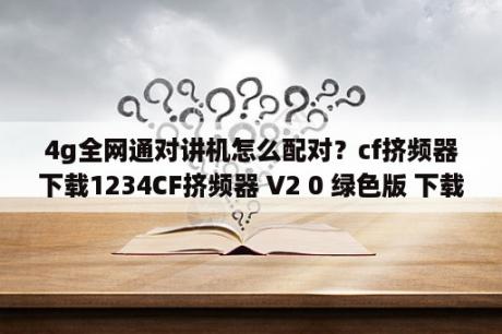 4g全网通对讲机怎么配对？cf挤频器下载1234CF挤频器 V2 0 绿色版 下载 当下软件园