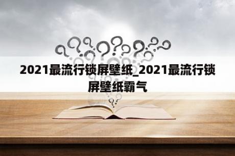 2021最流行锁屏壁纸_2021最流行锁屏壁纸霸气