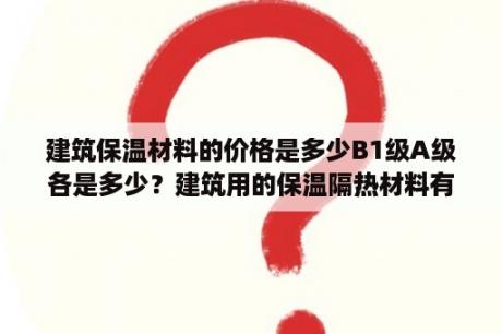 建筑保温材料的价格是多少B1级A级各是多少？建筑用的保温隔热材料有哪些？