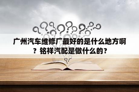 广州汽车维修厂最好的是什么地方啊？铭祥汽配是做什么的？