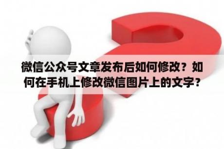 微信公众号文章发布后如何修改？如何在手机上修改微信图片上的文字？