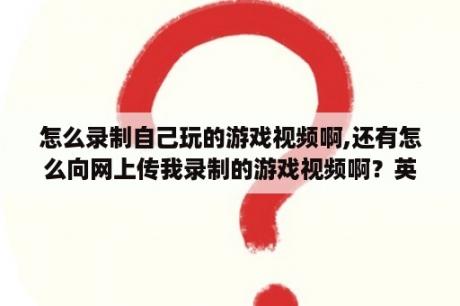 怎么录制自己玩的游戏视频啊,还有怎么向网上传我录制的游戏视频啊？英雄联盟录制功能怎么打开和关闭？