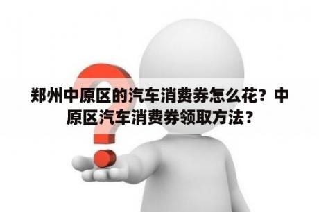 郑州中原区的汽车消费券怎么花？中原区汽车消费券领取方法？